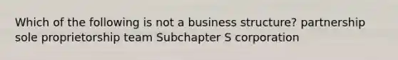 Which of the following is not a business structure? partnership sole proprietorship team Subchapter S corporation