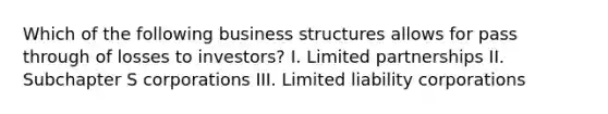 Which of the following business structures allows for pass through of losses to investors? I. Limited partnerships II. Subchapter S corporations III. Limited liability corporations