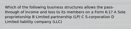 Which of the following business structures allows the pass-through of income and loss to its members on a Form K-1? A Sole proprietorship B Limited partnership (LP) C S-corporation D Limited liability company (LLC)