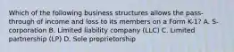 Which of the following business structures allows the pass-through of income and loss to its members on a Form K-1? A. S-corporation B. Limited liability company (LLC) C. Limited partnership (LP) D. Sole proprietorship