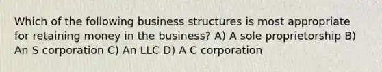 Which of the following business structures is most appropriate for retaining money in the business? A) A sole proprietorship B) An S corporation C) An LLC D) A C corporation