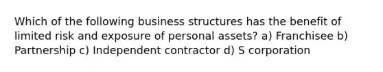 Which of the following business structures has the benefit of limited risk and exposure of personal assets? a) Franchisee b) Partnership c) Independent contractor d) S corporation