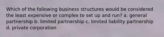 Which of the following business structures would be considered the least expensive or complex to set up and run? a. general partnership b. limited partnership c. limited liability partnership d. private corporation