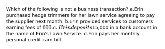 Which of the following is not a business transaction? a.Erin purchased hedge trimmers for her lawn service agreeing to pay the supplier next month. b.Erin provided services to customers earning fees of 600. c.Erin deposits15,000 in a bank account in the name of Erin's Lawn Service. d.Erin pays her monthly personal credit card bill.