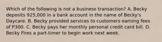 Which of the following is not a business transaction? A. Becky deposits 925,000 in a bank account in the name of Becky's Daycare. B. Becky provided services to customers earning fees of P300. C. Becky pays her monthly personal credit card bill. D. Becky Fires a part-timer to begin work next week.