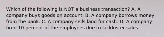 Which of the following is NOT a business​ transaction? A. A company buys goods on account. B. A company borrows money from the bank. C. A company sells land for cash. D. A company fired 10 percent of the employees due to lackluster sales.