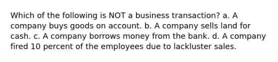 Which of the following is NOT a business transaction? a. A company buys goods on account. b. A company sells land for cash. c. A company borrows money from the bank. d. A company fired 10 percent of the employees due to lackluster sales.