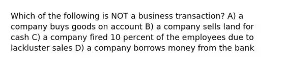 Which of the following is NOT a business transaction? A) a company buys goods on account B) a company sells land for cash C) a company fired 10 percent of the employees due to lackluster sales D) a company borrows money from the bank