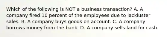 Which of the following is NOT a business​ transaction? A. A company fired 10 percent of the employees due to lackluster sales. B. A company buys goods on account. C. A company borrows money from the bank. D. A company sells land for cash.