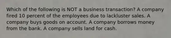 Which of the following is NOT a business​ transaction? A company fired 10 percent of the employees due to lackluster sales. A company buys goods on account. A company borrows money from the bank. A company sells land for cash.