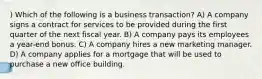 ) Which of the following is a business transaction? A) A company signs a contract for services to be provided during the first quarter of the next fiscal year. B) A company pays its employees a year-end bonus. C) A company hires a new marketing manager. D) A company applies for a mortgage that will be used to purchase a new office building.