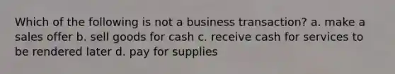 Which of the following is not a business transaction? a. make a sales offer b. sell goods for cash c. receive cash for services to be rendered later d. pay for supplies