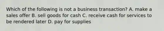 Which of the following is not a business transaction? A. make a sales offer B. sell goods for cash C. receive cash for services to be rendered later D. pay for supplies