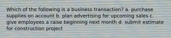 Which of the following is a business transaction? a. purchase supplies on account b. plan advertising for upcoming sales c. give employees a raise beginning next month d. submit estimate for construction project