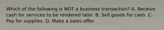 Which of the following is NOT a business transaction? A. Receive cash for services to be rendered later. B. Sell goods for cash. C. Pay for supplies. D. Make a sales offer.