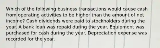 Which of the following business transactions would cause cash from operating activities to be higher than the amount of net income? Cash dividends were paid to stockholders during the year. A bank loan was repaid during the year. Equipment was purchased for cash during the year. Depreciation expense was recorded for the year.