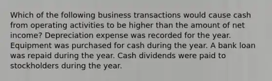 Which of the following business transactions would cause cash from operating activities to be higher than the amount of net income? Depreciation expense was recorded for the year. Equipment was purchased for cash during the year. A bank loan was repaid during the year. Cash dividends were paid to stockholders during the year.