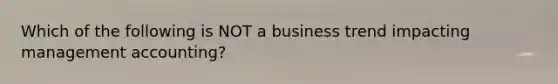 Which of the following is NOT a business trend impacting management accounting?