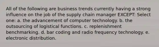 All of the following are business trends currently having a strong influence on the job of the supply chain manager EXCEPT: Select one: a. the advancement of computer technology. b. the outsourcing of logistical functions. c. replenishment benchmarking. d. bar coding and radio frequency technology. e. electronic distribution.