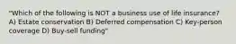 "Which of the following is NOT a business use of life insurance? A) Estate conservation B) Deferred compensation C) Key-person coverage D) Buy-sell funding"