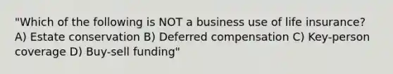 "Which of the following is NOT a business use of life insurance? A) Estate conservation B) Deferred compensation C) Key-person coverage D) Buy-sell funding"