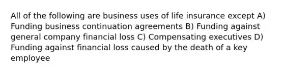 All of the following are business uses of life insurance except A) Funding business continuation agreements B) Funding against general company financial loss C) Compensating executives D) Funding against financial loss caused by the death of a key employee