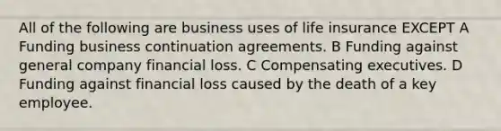 All of the following are business uses of life insurance EXCEPT A Funding business continuation agreements. B Funding against general company financial loss. C Compensating executives. D Funding against financial loss caused by the death of a key employee.