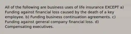 All of the following are business uses of life insurance EXCEPT a) Funding against financial loss caused by the death of a key employee. b) Funding business continuation agreements. c) Funding against general company financial loss. d) Compensating executives.