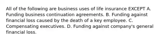 All of the following are business uses of life insurance EXCEPT A. Funding business continuation agreements. B. Funding against financial loss caused by the death of a key employee. C. Compensating executives. D. Funding against company's general financial loss.