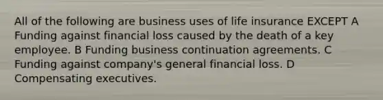 All of the following are business uses of life insurance EXCEPT A Funding against financial loss caused by the death of a key employee. B Funding business continuation agreements. C Funding against company's general financial loss. D Compensating executives.