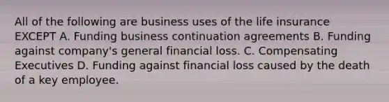 All of the following are business uses of the life insurance EXCEPT A. Funding business continuation agreements B. Funding against company's general financial loss. C. Compensating Executives D. Funding against financial loss caused by the death of a key employee.