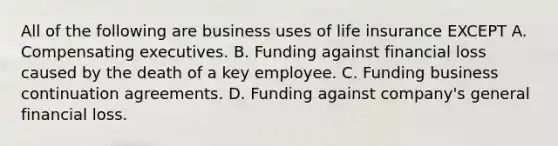 All of the following are business uses of life insurance EXCEPT A. Compensating executives. B. Funding against financial loss caused by the death of a key employee. C. Funding business continuation agreements. D. Funding against company's general financial loss.