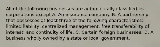 All of the following businesses are automatically classified as corporations except A. An insurance company. B. A partnership that possesses at least three of the following characteristics: limited liability, centralized management, free transferability of interest, and continuity of life. C. Certain foreign businesses. D. A business wholly owned by a state or local government.