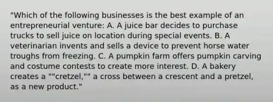 "Which of the following businesses is the best example of an entrepreneurial venture: A. A juice bar decides to purchase trucks to sell juice on location during special events. B. A veterinarian invents and sells a device to prevent horse water troughs from freezing. C. A pumpkin farm offers pumpkin carving and costume contests to create more interest. D. A bakery creates a ""cretzel,"" a cross between a crescent and a pretzel, as a new product."