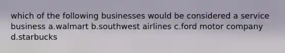 which of the following businesses would be considered a service business a.walmart b.southwest airlines c.ford motor company d.starbucks