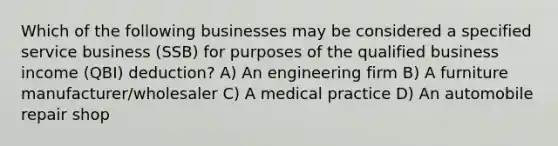 Which of the following businesses may be considered a specified service business (SSB) for purposes of the qualified business income (QBI) deduction? A) An engineering firm B) A furniture manufacturer/wholesaler C) A medical practice D) An automobile repair shop