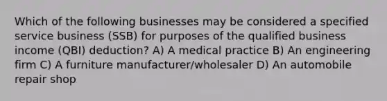 Which of the following businesses may be considered a specified service business (SSB) for purposes of the qualified business income (QBI) deduction? A) A medical practice B) An engineering firm C) A furniture manufacturer/wholesaler D) An automobile repair shop