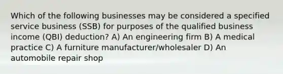 Which of the following businesses may be considered a specified service business (SSB) for purposes of the qualified business income (QBI) deduction? A) An engineering firm B) A medical practice C) A furniture manufacturer/wholesaler D) An automobile repair shop