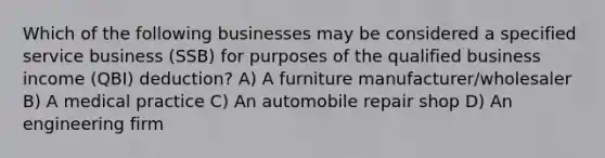 Which of the following businesses may be considered a specified service business (SSB) for purposes of the qualified business income (QBI) deduction? A) A furniture manufacturer/wholesaler B) A medical practice C) An automobile repair shop D) An engineering firm