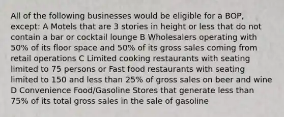 All of the following businesses would be eligible for a BOP, except: A Motels that are 3 stories in height or less that do not contain a bar or cocktail lounge B Wholesalers operating with 50% of its floor space and 50% of its gross sales coming from retail operations C Limited cooking restaurants with seating limited to 75 persons or Fast food restaurants with seating limited to 150 and less than 25% of gross sales on beer and wine D Convenience Food/Gasoline Stores that generate less than 75% of its total gross sales in the sale of gasoline