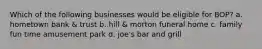 Which of the following businesses would be eligible for BOP? a. hometown bank & trust b. hill & morton funeral home c. family fun time amusement park d. joe's bar and grill