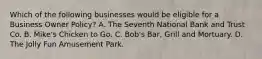 Which of the following businesses would be eligible for a Business Owner Policy? A. The Seventh National Bank and Trust Co. B. Mike's Chicken to Go. C. Bob's Bar, Grill and Mortuary. D. The Jolly Fun Amusement Park.