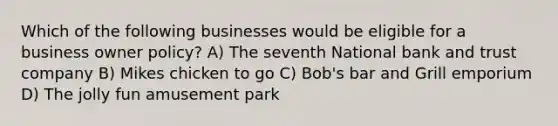 Which of the following businesses would be eligible for a business owner policy? A) The seventh National bank and trust company B) Mikes chicken to go C) Bob's bar and Grill emporium D) The jolly fun amusement park