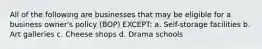All of the following are businesses that may be eligible for a business owner's policy (BOP) EXCEPT: a. Self-storage facilities b. Art galleries c. Cheese shops d. Drama schools