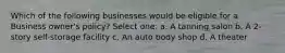 Which of the following businesses would be eligible for a Business owner's policy? Select one: a. A tanning salon b. A 2-story self-storage facility c. An auto body shop d. A theater