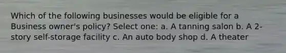 Which of the following businesses would be eligible for a Business owner's policy? Select one: a. A tanning salon b. A 2-story self-storage facility c. An auto body shop d. A theater