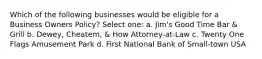 Which of the following businesses would be eligible for a Business Owners Policy? Select one: a. Jim's Good Time Bar & Grill b. Dewey, Cheatem, & How Attorney-at-Law c. Twenty One Flags Amusement Park d. First National Bank of Small-town USA