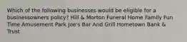 Which of the following businesses would be eligible for a businessowners policy? Hill & Morton Funeral Home Family Fun Time Amusement Park Joe's Bar And Grill Hometown Bank & Trust