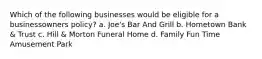 Which of the following businesses would be eligible for a businessowners policy? a. Joe's Bar And Grill b. Hometown Bank & Trust c. Hill & Morton Funeral Home d. Family Fun Time Amusement Park