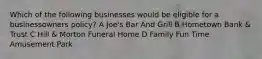 Which of the following businesses would be eligible for a businessowners policy? A Joe's Bar And Grill B Hometown Bank & Trust C Hill & Morton Funeral Home D Family Fun Time Amusement Park